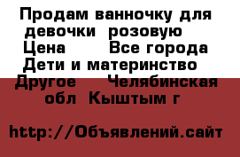 Продам ванночку для девочки (розовую). › Цена ­ 1 - Все города Дети и материнство » Другое   . Челябинская обл.,Кыштым г.